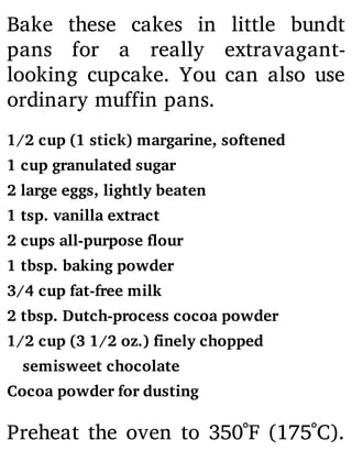 Bake these cakes in little bundt
pans for a really extravagant-
looking cupcake. You can also use
ordinary muffin pans.
1/2 cup (1 stick) margarine, softened
1 cup granulated sugar
2 large eggs, lightly beaten
1 tsp. vanilla extract
2 cups all-purpose flour
1 tbsp. baking powder
3/4 cup fat-free milk
2 tbsp. Dutch-process cocoa powder
1/2 cup (3 1/2 oz.) finely chopped
semisweet chocolate
Cocoa powder for dusting
Preheat the oven to 350˚F (175˚C).
 