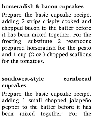 horseradish & bacon cupcakes
Prepare the basic cupcake recipe,
adding 2 strips crisply cooked and
chopped bacon to the batter before
it has been mixed together. For the
frosting, substitute 2 teaspoons
prepared horseradish for the pesto
and 1 cup (2 oz.) chopped scallions
for the tomatoes.
southwest-style cornbread
cupcakes
Prepare the basic cupcake recipe,
adding 1 small chopped jalapeño
pepper to the batter before it has
been mixed together. For the
 