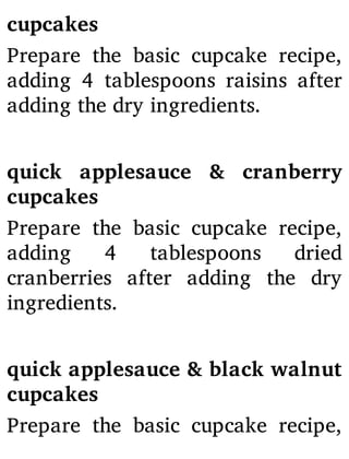 cupcakes
Prepare the basic cupcake recipe,
adding 4 tablespoons raisins after
adding the dry ingredients.
quick applesauce & cranberry
cupcakes
Prepare the basic cupcake recipe,
adding 4 tablespoons dried
cranberries after adding the dry
ingredients.
quick applesauce & black walnut
cupcakes
Prepare the basic cupcake recipe,
 