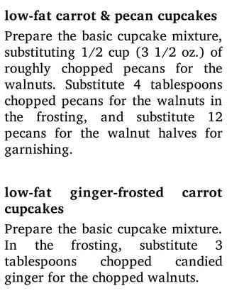 low-fat carrot & pecan cupcakes
Prepare the basic cupcake mixture,
substituting 1/2 cup (3 1/2 oz.) of
roughly chopped pecans for the
walnuts. Substitute 4 tablespoons
chopped pecans for the walnuts in
the frosting, and substitute 12
pecans for the walnut halves for
garnishing.
low-fat ginger-frosted carrot
cupcakes
Prepare the basic cupcake mixture.
In the frosting, substitute 3
tablespoons chopped candied
ginger for the chopped walnuts.
 