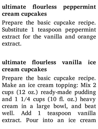 ultimate ourless peppermint
cream cupcakes
Prepare the basic cupcake recipe.
Substitute 1 teaspoon peppermint
extract for the vanilla and orange
extract.
ultimate ourless vanilla ice
cream cupcakes
Prepare the basic cupcake recipe.
Make an ice cream topping: Mix 2
cups (12 oz.) ready-made pudding
and 1 1/4 cups (10 . oz.) heavy
cream in a large bowl, and beat
well. Add 1 teaspoon vanilla
extract. Pour into an ice cream
 