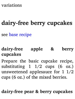 variations
dairy-free berry cupcakes
see base recipe
dairy-free apple & berry
cupcakes
Prepare the basic cupcake recipe,
substituting 1 1/2 cups (6 oz.)
unsweetened applesauce for 1 1/2
cups (6 oz.) of the mixed berries.
dairy-free pear & berry cupcakes
 