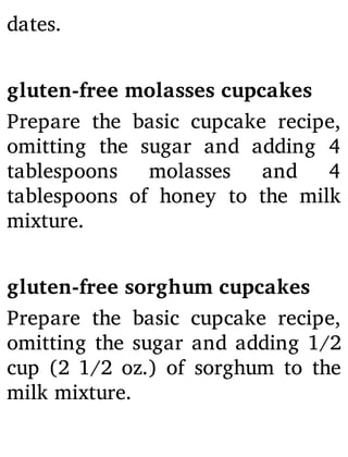 dates.
gluten-free molasses cupcakes
Prepare the basic cupcake recipe,
omitting the sugar and adding 4
tablespoons molasses and 4
tablespoons of honey to the milk
mixture.
gluten-free sorghum cupcakes
Prepare the basic cupcake recipe,
omitting the sugar and adding 1/2
cup (2 1/2 oz.) of sorghum to the
milk mixture.
 