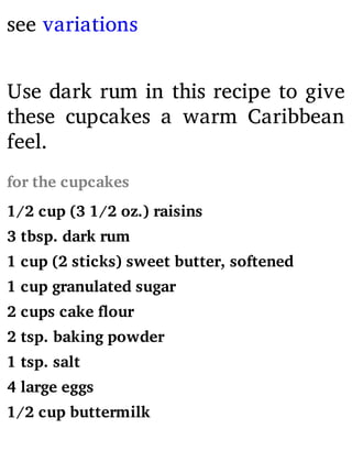 see variations
Use dark rum in this recipe to give
these cupcakes a warm Caribbean
feel.
for the cupcakes
1/2 cup (3 1/2 oz.) raisins
3 tbsp. dark rum
1 cup (2 sticks) sweet butter, softened
1 cup granulated sugar
2 cups cake flour
2 tsp. baking powder
1 tsp. salt
4 large eggs
1/2 cup buttermilk
 