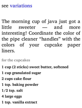 see variations
The morning cup of java just got a
little sweeter — and more
interesting! Coordinate the color of
the pipe cleaner “handles” with the
colors of your cupcake paper
liners.
for the cupcakes
1 cup (2 sticks) sweet butter, softened
1 cup granulated sugar
2 cups cake flour
1 tsp. baking powder
1/2 tsp. salt
4 large eggs
1 tsp. vanilla extract
 
