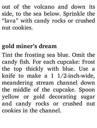 out of the volcano and down its
side, to the sea below. Sprinkle the
“lava” with candy rocks or crushed
nut cookies.
gold miner’s dream
Tint the frosting sea blue. Omit the
candy sh. For each cupcake: Frost
the top thickly with blue. Use a
knife to make a 1 1/2-inch-wide,
meandering stream channel down
the middle of the cupcake. Spoon
yellow or gold decorating sugar
and candy rocks or crushed nut
cookies in the channel.
 