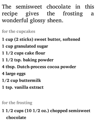 The semisweet chocolate in this
recipe gives the frosting a
wonderful glossy sheen.
for the cupcakes
1 cup (2 sticks) sweet butter, softened
1 cup granulated sugar
1 1/2 cups cake flour
1 1/2 tsp. baking powder
4 tbsp. Dutch-process cocoa powder
4 large eggs
1/2 cup buttermilk
1 tsp. vanilla extract
for the frosting
1 1/2 cups (10 1/2 oz.) chopped semisweet
chocolate
 