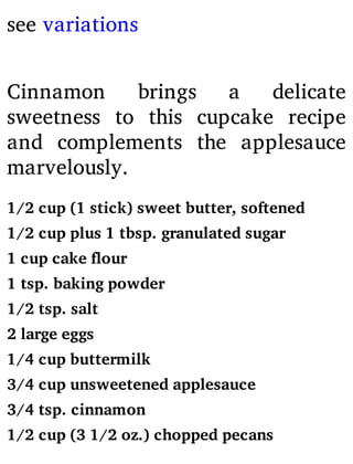 see variations
Cinnamon brings a delicate
sweetness to this cupcake recipe
and complements the applesauce
marvelously.
1/2 cup (1 stick) sweet butter, softened
1/2 cup plus 1 tbsp. granulated sugar
1 cup cake flour
1 tsp. baking powder
1/2 tsp. salt
2 large eggs
1/4 cup buttermilk
3/4 cup unsweetened applesauce
3/4 tsp. cinnamon
1/2 cup (3 1/2 oz.) chopped pecans
 