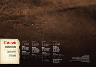 BANGLADESH                INDONESIA                 MYANMAR                     SRI LANKA
                               J.A.N. Associates         P.T. Datascrip            Accel International         Homebase Electronics (Pvt) Ltd.
                               Tel : 880-2-8611444       Tel : 62-21-6544515       Company Ltd.                Tel : 94-11-2437797
                               Fax : 880-2-8610410       Fax : 62-21-6544811       Tel : 95-1-202092 ~ 6       Fax : 94-11-2448980
                                                         www.canon.co.id           Fax : 95-1-202079
 SOUTH & SOUTHEAST ASIA        BRUNEI                                                                          THAILAND
 REGIONAL HEADQUARTERS         Interhouse Company        MALAYSIA                  NEPAL                       Canon Marketing
                               Tel : 673-2-653001        Canon Marketing           Primax International Inc.   (Thailand) Co. Ltd.
                               Fax : 673-2-653003        (Malaysia) Sdn. Bhd.      Tel : 977-1-4424079         Tel : 66-2-3449999
CANON SINGAPORE PTE. LTD.                                Tel : 60-3-78446000       Fax : 977-1-4429358         Fax : 66-2-3449910
     1 HarbourFront Avenue     CAMBODIA                  Fax : 60-3-78450505                                   www.canon.co.th
                               Royal Cambodia Co. Ltd.   www.canon.com.my          PAKISTAN
    #04-01 Keppel Bay Tower
                               Tel : 855-23-428955                                 Mega Business Machine       VIETNAM
          Singapore 098632     Fax : 855-23-722961       MALDIVES                  Tel : 92-21-2276926-8       Canon Singapore Pte. Ltd.
           Tel: 65-6799-8888                             SIMDI Company Pte. Ltd.   Fax : 92-21-2276930         Ho Chi Minh City Representative                                                                          Errors and omissions excepted.
                               INDIA                     Tel : 960-3334421                                     Office & Showroom                                                                                                 Images are simulated.
                                                                                                                                                                                                              Weight and dimensions are approximate.
           Fax: 65-6221-7577   Canon India Pvt. Ltd.     Fax : 960-3334424         SINGAPORE                   Tel : 84-8-8200466                                                                                    Subject to change without notice.
                                                                                                                                                 Macintosh is a trademark of Apple Computer Inc., registered in the United States and other countries.
                               Tel : 91-124-4160000                                Canon Singapore Pte. Ltd.   Fax : 84-8-8200477                Microsoft® and Windows® are either registered trademarks or trademarks of Microsoft Corporation
        www.canon-asia.com     Fax : 91-124-4160011                                Domestic Operations
                                                                                                                                                  in the United States and/or other countries. Other names and products not mentioned above may be
                                                                                                                                                                                    registered trademarks of trademarks of their respective companies.
                                                                                                               Hanoi Representative Office
                               www.canon.co.in                                     Tel : 65-6799-8888                                                                           SD Logo is a trademark. Canon is a registered trademarks of Canon Inc
                                                                                                               Tel : 84-4-7711677
                                                                                   Fax : 65-6221-7577                                            Warning: Unauthorized recording of copyrighted materials may infringe on the rights of copyright
                                                                                                               Fax : 84-4-7711678                                                                     owners and be contrary to copyright laws.
                                                                                   www.canon.com.sg
                                                                                                               www.canon.com.vn                                                                                                           0133W996
 