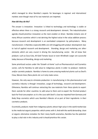 which managed to drive Namibia’s exports for beverages in regional and international
markets even though most of its raw materials are imported.
How did they do this?
The answer is innovation. Innovation is linked to technology and technology is viable or
effective where there is a strong research and development element. The industrialisation
agenda should prioritise innovation as the main enabler or driver. Namibia remains one of
many African countries which is not deriving the highest value in the value addition process
because research and development is an overlooked component by policymakers. Many
manufacturers in Namibia especially SMEs are still struggling with product development due
to lack of applied research and development. Branding, design and marketing are other
elements which are very crucial in driving the manufacturing sector. We all know that
products such as Coca Cola, All Gold Tomato Sauce or even Windhoek Larger are successful
today because of branding, design and marketing.
Some prioritised sectors under the ‘Growth at Home’ such as Pharmaceutical and Cosmetics
sector, calls for Namibia to add value to indigenous plants in order to producer medicine
and/or cosmetic products. Namibia is home to some amazing medicinal plants such as Devil’s
Claw, Marula trees,!Nara plants etc so it only make sense.
However, the only way to stimulate production in manufacturing in the pharmaceutical and
cosmetics industry is through innovation, usage of technology, research and development.
Otherwise, Namibia will continue extracting the raw materials from these plants to export
them outside for other countries to add value to them and re-export the finished product
back for final consumption as it is the case with Devil’s claw tea imported from Germany and
Body Shop cosmetics which uses Namibia’s Marula oil as part of their ingredients in their
cosmetics products.
Essentially, products made from indigenous plants attract high value in the world market due
to the medicinal organic properties which comes with it. And with the world demanding clean
or organic alternative remedies for their many health anomalies, Namibia has the potential
to play a vital role in this industry and it should prioritise this sector.
 