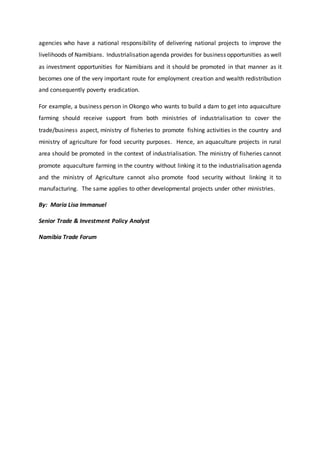 agencies who have a national responsibility of delivering national projects to improve the
livelihoods of Namibians. Industrialisation agenda provides for business opportunities as well
as investment opportunities for Namibians and it should be promoted in that manner as it
becomes one of the very important route for employment creation and wealth redistribution
and consequently poverty eradication.
For example, a business person in Okongo who wants to build a dam to get into aquaculture
farming should receive support from both ministries of industrialisation to cover the
trade/business aspect, ministry of fisheries to promote fishing activities in the country and
ministry of agriculture for food security purposes. Hence, an aquaculture projects in rural
area should be promoted in the context of industrialisation. The ministry of fisheries cannot
promote aquaculture farming in the country without linking it to the industrialisation agenda
and the ministry of Agriculture cannot also promote food security without linking it to
manufacturing. The same applies to other developmental projects under other ministries.
By: Maria Lisa Immanuel
Senior Trade & Investment Policy Analyst
Namibia Trade Forum
 