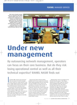 FEATURE: MANAGED SERVICES
In October 2009, Alcatel-Lucent announced
what was claimed to be the first managed
services contract for a mobile operator in East
Africa. Orange Uganda’s network is now managed
by the company which provides technical support,
repair, field maintenance, and other services.
A month later, Zain awarded Nokia Siemens
Networks (NSN) a contract that represented the
Finnish company’s biggest multi-vendor
outsourcing project in the region. Over a five-year
period, NSN will manage more than 3,000 of
Zain’s multi-vendor mobile sites in Kenya,
Tanzania, and Uganda. Managed services (MS)
had arrived in Africa.
Research from Informa Telecoms Media
published earlier this year predicts that worldwide
mobile operator spending on MS and outsourcing
will reach USD29bn by 2014. Driven by the
convergence of fixed and mobile networks, the
global economic slowdown, and increased
competition, Informa senior research analyst Paul
Merry says operators are “forced” to concentrate
on their core skills, assets, and expertise in order
to survive. He adds that although the recession
has driven operators mainly in the developed
markets to re-think their business models,
developing regions will also follow suit as their
markets begin to mature.
Mohamed Hosny, director of managed services,
Motorola Networks, concurs. “Most African
operations have an ARPU range from USD4-10,
and the management dilemma is that costs are
growing faster than revenue. Data traffic is
increasing. More traffic means more network
investments and a bigger and more complex
network that requires higher operational
expenditures. Unfortunately, the telecom industry
has not been able to generate the required revenue
growth to compensate for the traffic increase.
Competition is fierce, new services and offerings are
required every day, users demand much more for
much less and are not loyal. Churn is a reality,
By outsourcing network management, operators
can focus on their core business. But do they risk
losing operational control as well as all their
technical expertise? RAHIEL NASIR finds out
Under new
management
Nokia Siemens Networks managed
services are supported by three Global
Network Solutions Centres. One is in
Portugal and two, including this one in
Chennai, are in India. They bring
together more than 1,500 specialists
who optimise networks and deliver
managed services to 23 operators
around the world. It’s claimed that the
centres perform over 1.2 million
configuration changes and produce
90,000 performance reports per month
May/June 2010 SOUTHERN AFRICAN WIRELESS COMMUNICATIONS 21
SAWC 1006 p21-23 (managed services) JH RN.qxd 30/6/10 15:30 Page 21
 