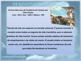 Do livro Boa nova de Humberto de Campos por
Chico Xavier
Livro - 014 / Ano - 1942 / Editora - FEB
“Séculos de luta vos esperam na estrada universal. É preciso imunizar o
coração contra todos os enganos da vida transitória, para a soberana
grandeza da vida imortal. Vossas sendas estarão repletas de fantasmas
de aniquilamento e de visões de morte. O mundo inteiro se levantará
contra vós, em obediência espontânea às forças tenebrosas do mal,
que ainda lhe dominam as fronteiras.
 