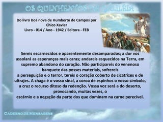 Do livro Boa nova de Humberto de Campos por
Chico Xavier
Livro - 014 / Ano - 1942 / Editora - FEB
Sereis escarnecidos e aparentemente desamparados; a dor vos
assolará as esperanças mais caras; andareis esquecidos na Terra, em
supremo abandono do coração. Não participareis do venenoso
banquete das posses materiais, sofrereis
a perseguição e o terror, tereis o coração coberto de cicatrizes e de
ultrajes. A chaga é o vosso sinal, a coroa de espinhos o vosso símbolo,
a cruz o recurso ditoso da redenção. Vossa voz será a do deserto,
provocando, muitas vezes, o
escárnio e a negação da parte dos que dominam na carne perecível.
 