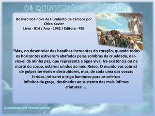 Do livro Boa nova de Humberto de Campos por
Chico Xavier
Livro - 014 / Ano - 1942 / Editora - FEB
“Mas, no desenrolar das batalhas incruentas do coração, quando todos
os horizontes estiverem abafados pelas sombras da crueldade, dar-
vos-ei da minha paz, que representa a água viva. Na existência ou na
morte do corpo, estareis unidos ao meu Reino. O mundo vos cobrirá
de golpes terríveis e destruidores, mas, de cada uma das vossas
feridas, retirarei o trigo luminoso para os celeiros
infinitos da graça, destinados ao sustento das mais ínfimas
criaturas!...
 