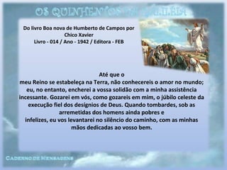 Do livro Boa nova de Humberto de Campos por
Chico Xavier
Livro - 014 / Ano - 1942 / Editora - FEB
Até que o
meu Reino se estabeleça na Terra, não conhecereis o amor no mundo;
eu, no entanto, encherei a vossa solidão com a minha assistência
incessante. Gozarei em vós, como gozareis em mim, o júbilo celeste da
execução fiel dos desígnios de Deus. Quando tombardes, sob as
arremetidas dos homens ainda pobres e
infelizes, eu vos levantarei no silêncio do caminho, com as minhas
mãos dedicadas ao vosso bem.
 
