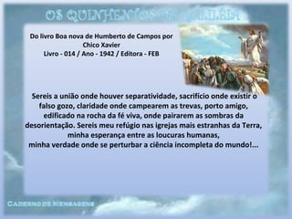 Do livro Boa nova de Humberto de Campos por
Chico Xavier
Livro - 014 / Ano - 1942 / Editora - FEB
Sereis a união onde houver separatividade, sacrifício onde existir o
falso gozo, claridade onde campearem as trevas, porto amigo,
edificado na rocha da fé viva, onde pairarem as sombras da
desorientação. Sereis meu refúgio nas igrejas mais estranhas da Terra,
minha esperança entre as loucuras humanas,
minha verdade onde se perturbar a ciência incompleta do mundo!...
 