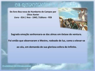 Do livro Boa nova de Humberto de Campos por
Chico Xavier
Livro - 014 / Ano - 1942 / Editora - FEB
Sagrada emoção senhoreara-se das almas em êxtase de ventura.
Foi então que observaram o Mestre, rodeado de luz, como a elevar-se
ao céu, em demanda de sua gloriosa esfera do Infinito.
 