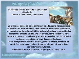 Do livro Boa nova de Humberto de Campos por
Chico Xavier
Livro - 014 / Ano - 1942 / Editora - FEB
Os primeiros astros da noite brilhavam no alto, como flores radiosas
do Paraíso. No monte Galileu, cinco centenas de corações palpitavam,
arrebatados por intraduzível júbilo. Velhos trêmulos e encarquilhados
desceram a encosta, unidos uns aos outros, como solidários, para
sempre, no mesmo trabalho de grandeza imperecível. Anciãs de passo
vacilante, coroadas pela neve das experiências da
vida, abraçavam-se às filhas e netas, jovens e ditosas, tomadas de
indefinível embriaguez dalma. Romanos e judeus, ricos e pobres
confraternizavam, felizes,
adivinhando a necessidade de cooperação na tarefa santa.
 