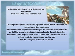 Do livro Boa nova de Humberto de Campos por
Chico Xavier
Livro - 014 / Ano - 1942 / Editora - FEB
Os antigos discípulos, cercando a figura de Simão Pedro, choravam de
contentamento e esperança.
Naquela noite de imperecível recordação, foi confiado aos quinhentos
da Galiléia o serviço glorioso da evangelização das coletividades
terrestres, sob a inspiração de Jesus - Cristo. Mal sabiam eles, na sua
mísera condição humana, que a palavra do
Mestre alcançaria os séculos do porvir.
 