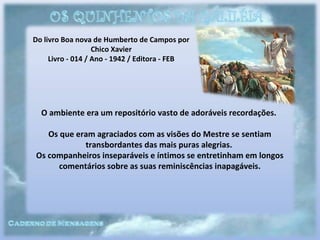 Do livro Boa nova de Humberto de Campos por
Chico Xavier
Livro - 014 / Ano - 1942 / Editora - FEB
O ambiente era um repositório vasto de adoráveis recordações.
Os que eram agraciados com as visões do Mestre se sentiam
transbordantes das mais puras alegrias.
Os companheiros inseparáveis e íntimos se entretinham em longos
comentários sobre as suas reminiscências inapagáveis.
 