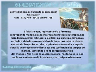 Do livro Boa nova de Humberto de Campos por
Chico Xavier
Livro - 014 / Ano - 1942 / Editora - FEB
E foi assim que, representando o fermento
renovador do mundo, eles reencarnaram em todos os tempos, nos
mais diversos climas religiosos e políticos do planeta, ensinando a
verdade e abrindo novos caminhos de luz, através dos bastidores
eternos do Tempo.Foram eles os primeiros a transmitir a sagrada
vibração de coragem e confiança aos que tombaram nos campos do
martírio, semeando a fé no coração pervertido
das criaturas. Nos circos da vaidade humana, nas fogueiras e nos
suplícios, ensinaram a lição de Jesus, com resignado heroísmo.
 