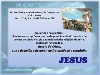 Do livro Boa nova de Humberto de Campos por
Chico Xavier
Livro - 014 / Ano - 1942 / Editora - FEB
Nas artes e nas ciências,
plantaram concepções novas de desprendimento do mundo e de
belezas do céu e, no seio das mais variadas religiões da Terra,
continuam revelando o
desejo do Cristo,desejo do Cristo,
que é de união e de amor, de fraternidade e concórdia.que é de união e de amor, de fraternidade e concórdia.
 