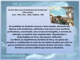 Do livro Boa nova de Humberto de Campos por
Chico Xavier
Livro - 014 / Ano - 1942 / Editora - FEB
Na qualidade de discípulos sinceros e bem-amados, desceram aos
abismos mais tenebrosos, redimindo o mal com os seus sacrifícios
purificadores, convertendo, com as luzes do Evangelho, à corrente da
redenção, os espíritos mais empedernidos. Abandonados e
desprotegidos na Terra, eles passam, edificando
no silêncio as magnificências do Reino de Deus, nos países dos
corações e, multiplicando as notas de seu cântico de glória por entre os
que se constituem instrumentos sinceros do bem com Jesus - Cristo,
formam a caravana sublime que nunca se dissolverá.
 
