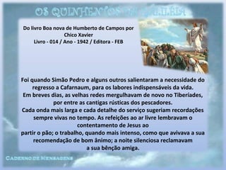 Do livro Boa nova de Humberto de Campos por
Chico Xavier
Livro - 014 / Ano - 1942 / Editora - FEB
Foi quando Simão Pedro e alguns outros salientaram a necessidade do
regresso a Cafarnaum, para os labores indispensáveis da vida.
Em breves dias, as velhas redes mergulhavam de novo no Tiberíades,
por entre as cantigas rústicas dos pescadores.
Cada onda mais larga e cada detalhe do serviço sugeriam recordações
sempre vivas no tempo. As refeições ao ar livre lembravam o
contentamento de Jesus ao
partir o pão; o trabalho, quando mais intenso, como que avivava a sua
recomendação de bom ânimo; a noite silenciosa reclamavam
a sua bênção amiga.
 