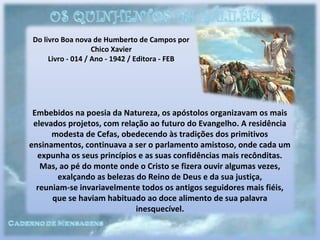 Do livro Boa nova de Humberto de Campos por
Chico Xavier
Livro - 014 / Ano - 1942 / Editora - FEB
Embebidos na poesia da Natureza, os apóstolos organizavam os mais
elevados projetos, com relação ao futuro do Evangelho. A residência
modesta de Cefas, obedecendo às tradições dos primitivos
ensinamentos, continuava a ser o parlamento amistoso, onde cada um
expunha os seus princípios e as suas confidências mais recônditas.
Mas, ao pé do monte onde o Cristo se fizera ouvir algumas vezes,
exalçando as belezas do Reino de Deus e da sua justiça,
reuniam-se invariavelmente todos os antigos seguidores mais fiéis,
que se haviam habituado ao doce alimento de sua palavra
inesquecível.
 