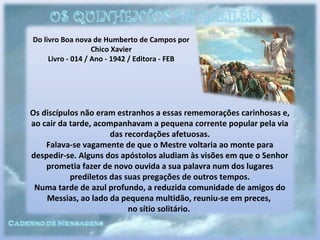 Do livro Boa nova de Humberto de Campos por
Chico Xavier
Livro - 014 / Ano - 1942 / Editora - FEB
Os discípulos não eram estranhos a essas rememorações carinhosas e,
ao cair da tarde, acompanhavam a pequena corrente popular pela via
das recordações afetuosas.
Falava-se vagamente de que o Mestre voltaria ao monte para
despedir-se. Alguns dos apóstolos aludiam às visões em que o Senhor
prometia fazer de novo ouvida a sua palavra num dos lugares
prediletos das suas pregações de outros tempos.
Numa tarde de azul profundo, a reduzida comunidade de amigos do
Messias, ao lado da pequena multidão, reuniu-se em preces,
no sítio solitário.
 