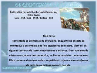 Do livro Boa nova de Humberto de Campos por
Chico Xavier
Livro - 014 / Ano - 1942 / Editora - FEB
João havia
comentado as promessas do Evangelho, enquanto na encosta se
amontoava a assembléia dos fiéis seguidores do Mestre. Viam-se, ali,
algumas centenas de rostos embevecidos e ansiosos. Eram romanos de
mistura com judeus desconhecidos, mulheres humildes conduzindo os
filhos pobres e descalços, velhos respeitáveis, cujos cabelos alvejavam
da neve dos repetidos invernos da vida.
 