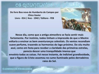Do livro Boa nova de Humberto de Campos por
Chico Xavier
Livro - 014 / Ano - 1942 / Editora - FEB
Nesse dia, como que a antiga atmosfera se fazia sentir mais
fortemente. Por instinto, todos tinham a impressão de que o Mestre
voltaria a ensinar as bem aventuranças celestiais. Os ventos recendiam
suave perfume, trazendo as harmonias do lago próximo. Do céu muito
azul, como em festa para receber a claridade das primeiras estrelas,
parecia descer uma tranquilidade imensa que
envolvia todas as coisas. Foi nesse instante, de indizível grandiosidade,
que a figura do Cristo assomou no cume iluminado pelos derradeiros
raios do Sol.
 