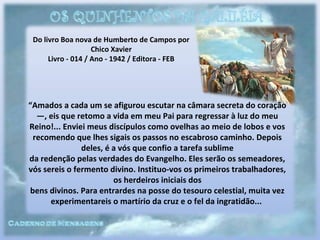 Do livro Boa nova de Humberto de Campos por
Chico Xavier
Livro - 014 / Ano - 1942 / Editora - FEB
“Amados a cada um se afigurou escutar na câmara secreta do coração
—, eis que retomo a vida em meu Pai para regressar à luz do meu
Reino!... Enviei meus discípulos como ovelhas ao meio de lobos e vos
recomendo que lhes sigais os passos no escabroso caminho. Depois
deles, é a vós que confio a tarefa sublime
da redenção pelas verdades do Evangelho. Eles serão os semeadores,
vós sereis o fermento divino. Instituo-vos os primeiros trabalhadores,
os herdeiros iniciais dos
bens divinos. Para entrardes na posse do tesouro celestial, muita vez
experimentareis o martírio da cruz e o fel da ingratidão...
 