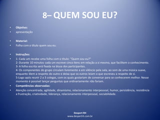 Despert RH
www.despertrh.com.br
8– QUEM SOU EU?
• Objetivo:
• apresentação
• Material:
• Folha com o título quem sou eu.
• Instruções:
• 1- Cada um recebe uma folha com o título: "Quem sou eu?"
2- Durante 10 minutos cada um escreve cinco itens em relação a si mesmo, que facilitem o conhecimento.
3- A folha escrita será fixada na blusa dos participantes.
4- Os componentes do grupo circulam livremente e em silêncio pela sala, ao som de uma música suave,
enquanto lêem a respeito do outro e deixa que os outros leiam o que escreveu a respeito de si.
5-Logo após reunir 2 a 3 colegas, com os quais gostariam de conversar para se conhecerem melhor. Nesse
momento é possível lançar perguntas que ordinariamente não fariam.
• Competências observadas:
• Atenção concentrada, agilidade, dinamismo, relacionamento interpessoal, humor, persistência, resistência
a frustração, criatividade, liderança, relacionamento interpessoal, sociabilidade.
 