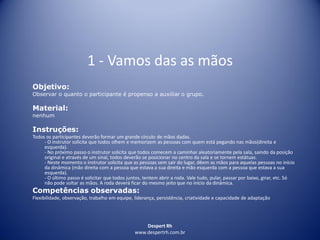 Despert Rh
www.despertrh.com.br
1 - Vamos das as mãos
Objetivo:
Observar o quanto o participante é propenso a auxiliar o grupo.
Material:
nenhum
Instruções:
Todos os participantes deverão formar um grande círculo de mãos dadas.
- O instrutor solicita que todos olhem e memorizem as pessoas com quem está pegando nas mãos(direita e
esquerda).
- No próximo passo o instrutor solicita que todos comecem a caminhar aleatoriamente pela sala, saindo da posição
original e através de um sinal, todos deverão se posicionar no centro da sala e se tornem estátuas.
- Neste momento o instrutor solicita que as pessoas sem sair do lugar, dêem as mãos para aquelas pessoas no início
da dinâmica (mão direita com a pessoa que estava a sua direita e mão esquerda com a pessoa que estava a sua
esquerda).
- O último passo é solicitar que todos juntos, tentem abrir a roda. Vale tudo, pular, passar por baixo, girar, etc. Só
não pode soltar as mãos. A roda deverá ficar do mesmo jeito que no início da dinâmica.
Competências observadas:
Flexibilidade, observação, trabalho em equipe, liderança, persistência, criatividade e capacidade de adaptação
 