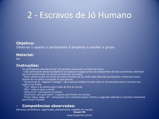 Despert Rh
www.despertrh.com.br
2 - Escravos de Jó Humano
Objetivo:
Observar o quanto o participante é propenso a auxiliar o grupo.
Material:
giz
Instruções:
- Os participantes deverão formar uma grande roda porém um atrás do outro.
- Cada participante deverá estabelecer um pequeno espaço entre seu companheiro de trás e da frente e delimitar
seu local desenhando um círculo no chão (em sua volta).
- Toda a dinâmica gira em torno da musica Escravos de Jó, onde todos deverão acompanhar o ritmo da música
através de um passo e juntando as duas pernas.
- "Escravos de Jó - Jogavam Caxangá" : são 4 passos simples em que cada um vai passando para os círculos que
estão à sua frente.
- "Tira": põem o pé direito para o lado de fora do círculo.
- "Põe": volta-se para o círculo.
- "Deixa Ficar": permanece no círculo.
- "Guerreiros com guerreiros": 2 passos para frente nos círculos.
- "Fazem Zigue, Zigue, Zá" : começando com o primeiro passo à frente, o segundo voltando e o terceiro novamente
para frente e ficando.
- Competências observadas:
liderança, persistência, organização, planejamento, trabalho em equipe.
 