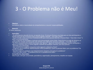 Despert Rh
www.despertrh.com.br
3 - O Problema não é Meu!
• Objetivo:
- Sensibilizar sobre a necessidade do companheirismo e assumir responsabilidades.
• Material:
15 bolas pequenas
• Instruções:
• - Os participantes deverão formar um grande círcul- O instrutor fornece uma bola para um dos participantes e
orienta para que ele arremesse para o outro jogador dizendo - “Isso não é meu!”.
- Quem recebe a bola arremessa imediatamente para outra pessoa dizendo a mesma frase – “Isso não é meu!” e
assim vai sucessivamente.
- Com o decorrer da atividade o instrutor vai acrescentando outras bolas. Desta forma no auge da dinâmica os
participantes estarão arremessando até 10 bolas para diferentes pessoas e dizendo – “Isso não é meu!”.
- Ao final, provavelmente estará ocorrendo uma “guerra”: alguns se manterão afastados; outros começarão a
segurar as bolinhas para si; outros jogarão a bolinha de qualquer maneira, sem foco preciso.
- Questões para Discussão:
- Que sentimentos surgiram enquanto vocês jogavam e falavam a frase?
- Imaginem que as bolinhas representassem vários problemas. Como as pessoas lidam com os problemas? Da
mesma maneira?
- Quando surge um problema num departamento /empresa, de quem é o problema?
- Como soa para vocês: - “O problema de um é o problema de todos.”
• Competências observadas:
• Observação, atenção concentrada, persistência, organização, planejamento, trabalho em equipe.
 