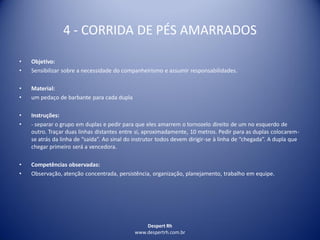 Despert Rh
www.despertrh.com.br
4 - CORRIDA DE PÉS AMARRADOS
• Objetivo:
• Sensibilizar sobre a necessidade do companheirismo e assumir responsabilidades.
• Material:
• um pedaço de barbante para cada dupla
• Instruções:
• - separar o grupo em duplas e pedir para que eles amarrem o tornozelo direito de um no esquerdo de
outro. Traçar duas linhas distantes entre si, aproximadamente, 10 metros. Pedir para as duplas colocarem-
se atrás da linha de “saída”. Ao sinal do instrutor todos devem dirigir-se à linha de “chegada”. A dupla que
chegar primeiro será a vencedora.
• Competências observadas:
• Observação, atenção concentrada, persistência, organização, planejamento, trabalho em equipe.
 