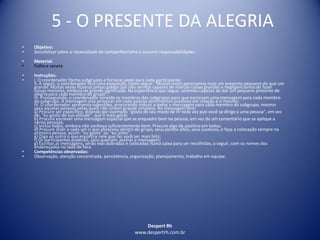 Despert Rh
www.despertrh.com.br
5 - O PRESENTE DA ALEGRIA
• Objetivo:
• Sensibilizarsobre a necessidade do companheirismo e assumir responsabilidades.
• Material:
• Folha e caneta
• Instruções:
• I. O coordenador forma subgrupos e fornece papel para cada participante;
II. A seguir, o coordenador fará uma exposição, como segue: "Muitas vezes apreciamos mais um presente pequeno do que um
grande. Muitas vezes ficamos preocupados por não sermos capazes de realizar coisas grandes e negligenciamosde fazer
coisas menores, embora de grande significado. Na experiência que segue, seremos capazes de dar um pequeno presente de
alegria para cada membro do grupo";
III. Prosseguindo, o coordenador convida os membros dos subgrupos para que escrevam uma mensagem para cada membro
do subgrupo. A mensagem visa provocar em cada pessoa sentimentos positivos em relação a si mesmo;
IV. O coordenador apresenta sugestões, procurando induzir a todos a mensagem para cada membro do subgrupo, mesmo
para aquelas pessoas pelas quais não sintam grande simpatia. Na mensagem dirá:
a) Procure ser específico, dizendo por exemplo: "gosto do seu modo de rir toda vez que você se dirige a uma pessoa", em vez
de: "eu gosto de sua atitude", que é mais geral;
b) Procure escrever uma mensagem especial que se enquadre bem na pessoa, em vez de um comentário que se aplique a
várias pessoas;
c) Inclua todos, embora não conheça suficientemente bem. Procure algo de positivo em todos;
d) Procure dizer a cada um o que observou dentro do grupo, seus pontos altos, seus sucessos, e faça a colocação sempre na
primeira pessoa, assim: "eu gosto" ou "eu sinto";
e) Diga ao outro o que encontra nele que faz você ser mais feliz;
f) Os participantes poderão, caso queiram, assinar a mensagem;
g) Escritas as mensagens, serão elas dobradas e colocadas numa caixa para ser recolhidas, a seguir, com os nomes dos
endereçados no lado de fora.
• Competências observadas:
• Observação, atenção concentrada, persistência, organização, planejamento, trabalho em equipe.
 