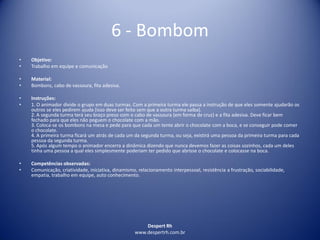 Despert Rh
www.despertrh.com.br
6 - Bombom
• Objetivo:
• Trabalho em equipe e comunicação
• Material:
• Bombons, cabo de vassoura, fita adesiva.
• Instruções:
• 1. O animador divide o grupo em duas turmas. Com a primeira turma ele passa a instrução de que eles somente ajudarão os
outros se eles pedirem ajuda (isso deve ser feito sem que a outra turma saiba).
2. A segunda turma terá seu braço preso com o cabo de vassoura (em forma de cruz) e a fita adesiva. Deve ficar bem
fechado para que eles não peguem o chocolate com a mão.
3. Coloca-se os bombons na mesa e pede para que cada um tente abrir o chocolate com a boca, e se conseguir pode comer
o chocolate.
4. A primeira turma ficará um atrás de cada um da segunda turma, ou seja, existirá uma pessoa da primeira turma para cada
pessoa da segunda turma.
5. Após algum tempo o animador encerra a dinâmica dizendo que nunca devemos fazer as coisas sozinhos, cada um deles
tinha uma pessoa a qual eles simplesmente poderiam ter pedido que abrisse o chocolate e colocasse na boca.
• Competências observadas:
• Comunicação, criatividade, iniciativa, dinamismo, relacionamento interpessoal, resistência a frustração, sociabilidade,
empatia, trabalho em equipe, auto conhecimento.
 