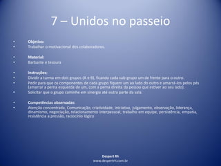 Despert Rh
www.despertrh.com.br
7 – Unidos no passeio
• Objetivo:
• Trabalhar o motivacional dos colaboradores.
• Material:
• Barbante e tesoura
• Instruções:
• Dividir a turma em dois grupos (A e B), ficando cada sub-grupo um de frente para o outro.
• Pedir para que os componentes de cada grupo fiquem um ao lado do outro e amarrá-los pelos pés
(amarrar a perna esquerda de um, com a perna direita da pessoa que estiver ao seu lado).
• Solicitar que o grupo caminhe em sinergia até outra parte da sala.
• Competências observadas:
• Atenção concentrada, Comunicação, criatividade, iniciativa, julgamento, observação, liderança,
dinamismo, negociação, relacionamento interpessoal, trabalho em equipe, persistência, empatia,
resistência a pressão, raciocínio lógico
 