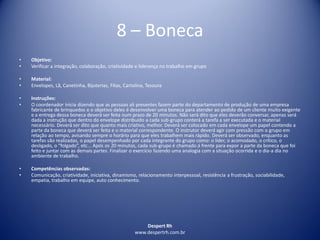 Despert Rh
www.despertrh.com.br
8 – Boneca
• Objetivo:
• Verificar a integração, colaboração, criatividade e liderança no trabalho em grupo
• Material:
• Envelopes, Lã, Canetinha, Bijuterias, Fitas, Cartolina, Tesoura
• Instruções:
• O coordenador inicia dizendo que as pessoas ali presentes fazem parte do departamento de produção de uma empresa
fabricante de brinquedos e o objetivo deles é desenvolver uma boneca para atender ao pedido de um cliente muito exigente
e a entrega dessa boneca deverá ser feita num prazo de 20 minutos. Não será dito que eles deverão conversar, apenas será
dada a instrução que dentro do envelope distribuído a cada sub-grupo conterá a tarefa a ser executada e o material
necessário. Deverá ser dito que quanto mais criativo, melhor. Deverá ser colocado em cada envelope um papel contendo a
parte da boneca que deverá ser feita e o material correspondente. O instrutor deverá agir com pressão com o grupo em
relação ao tempo, avisando sempre o horário para que eles trabalhem mais rápido. Deverá ser observado, enquanto as
tarefas são realizadas, o papel desempenhado por cada integrante do grupo como: o líder, o acomodado, o crítico, o
desligado, o “folgado”, etc... Após os 20 minutos, cada sub-grupo é chamado á frente para expor a parte da boneca que foi
feito e juntar com as demais partes. Finalizar o exercício fazendo uma analogia com a situação ocorrida e o dia-a dia no
ambiente de trabalho.
• Competências observadas:
• Comunicação, criatividade, iniciativa, dinamismo, relacionamento interpessoal, resistência a frustração, sociabilidade,
empatia, trabalho em equipe, auto conhecimento.
 
