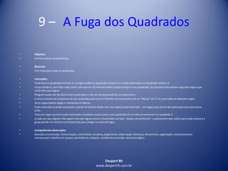 Despert Rh
www.despertrh.com.br
9 – A Fuga dos Quadrados
• Objetivo:
• Verificarvárias competências.
• Material:
• Fita crepe para fazer os quadrados
• Instruções:
• Você está no quadrado número 3, os cegos estão no quadrado número 1 e os pés amarrados no quadrado número 2.
• A sua missão é, sem falar nada, fazer com que em 20 minutos todo o grupo esteja no seu quadrado. Só que para isto existem algumas regras que
vocês têm que seguir:
• Ninguémpode sair de dentro dos quadrados,a não ser atravessandode um para outro.
• A única maneira de atravessar de um quadrado para outro é fazendo-seuma ponte com as "tábuas" de E.V.A.que estão ao lado dos cegos.
• Só os cegos podem pegar e manipular as tábuas.
• O pé amarrado só pode atravessara ponte se fizerem dupla com um cego(um pé amarrado - um cego), que servirá de apoio para que este possa
pular.
• Tantoos cegos quanto os pés amarrados só podem passar para o seu quadrado (3) se todos já estiverem no quadrado 2.
• A cada vez que alguém não seguir uma das regras acima o focalizador vai falar "quebra de protocolo", a pessoa tem que voltar para onde estava e o
grupo perde um minuto no tempo total para chegar na meta do jogo..
• Competências observadas:
• Atençãoconcentrada,Comunicação, criatividade,iniciativa, julgamento,observação, liderança, dinamismo, negociação,relacionamento
interpessoal,trabalho em equipe, persistência,empatia, resistênciaa pressão, raciocínio lógico
 