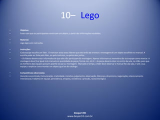 Despert Rh
www.despertrh.com.br
10– Lego
• Objetivo:
• Fazer com que os participantes construam um objeto, a partir das informações recebidas.
• Material:
• Jogo lego com instruções
• Instruções:
• Cada equipe escolhe um líder. O instrutor avisa esses líderes que eles terão de orientar a montagem de um objeto escolhido no manual. A
escolha pode ser feita pelo líder, ou pelo instrutor, ou pelos dois juntos.
• – Os líderes devem estar informados de que eles não participam da montagem. Apenas informamos memebros da sua equipe como montar. A
montagem deve ficar igual à do manual em quantidade de peças, forma, cor, etc.6 – As peças devem estar no centro da sala, no chão, para que
os membros das equipes possam apanhá-las para a montagem. Marcado o tempo, o líder deve observar o manual fora da sala, ir até a sua
equipe, e explicar como montar um objeto igual ao do catálogo.
• Competênciasobservadas:
• Atenção concentrada, Comunicação, criatividade,iniciativa,julgamento, observação, liderança, dinamismo,negociação, relacionamento
interpessoal, trabalho em equipe, persistência, empatia, resistência a pressão, raciocíniológico
 