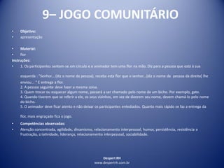 Despert RH
www.despertrh.com.br
9– JOGO COMUNITÁRIO
• Objetivo:
• apresentação
• Material:
• flor
Instruções:
• 1. Os participantes sentam-se em círculo e o animador tem uma flor na mão. Diz para a pessoa que está à sua
esquerda : "Senhor... (diz o nome da pessoa), receba esta flor que o senhor...(diz o nome da pessoa da direita) lhe
enviou... " E entrega a flor.
2. A pessoa seguinte deve fazer a mesma coisa.
3. Quem trocar ou esquecer algum nome, passará a ser chamado pelo nome de um bicho. Por exemplo, gato.
4. Quando tiverem que se referir a ele, os seus vizinhos, em vez de dizerem seu nome, devem chamá-lo pelo nome
do bicho.
5. O animador deve ficar atento e não deixar os participantes entediados. Quanto mais rápido se faz a entrega da
flor, mais engraçado fica o jogo.
• Competências observadas:
• Atenção concentrada, agilidade, dinamismo, relacionamento interpessoal, humor, persistência, resistência a
frustração, criatividade, liderança, relacionamento interpessoal, sociabilidade.
 