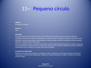 Despert Rh
www.despertrh.com.br
11– Pequeno círculo
• Objetivo:
• Integração, vitalizador
• Material:
• nada
• Instruções:
• O instrutor desenha no centro da sala um círculo relativamente pequeno e dá ao grupo dois desafios:
• PRIMEIRO: Pedir para que todos os participantes, ao mesmo tempo, coloquem o pé direito dentro do círculo;
• SEGUNDO: Pedir para que todos os participantes, ao mesmo tempo, e após Ter cumprido o primeiro desafio,
coloquem os dois pés dentro do círculo;
• Obs: Só conseguirão colocar os dois pés se sentarem no chão. Dependendo do tamanho do círculo e do grupo,
as pessoas precisam sentar-se uma no colo da outra, para cumprir o desafio. Vitalizador que exige confiança e
cooperação mútua. Só aplicar se o grupo estiver bem integrado..
• Competências observadas:
• Atenção concentrada, Comunicação, criatividade, iniciativa, julgamento, observação, liderança, dinamismo,
negociação, relacionamento interpessoal, trabalho em equipe, persistência, empatia, resistência a pressão,
raciocínio lógico
 