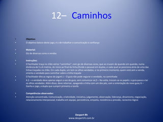 Despert Rh
www.despertrh.com.br
12– Caminhos
• Objetivo:
• O objetivo básico deste jogo, é o de trabalhar a comunicação e confiança
• Material:
• Giz de diversas cores e vendas
• Instruções:
• O facilitador traça no chão vários “caminhos”, com giz de diversas cores, que se cruzam de quando em quando, numa
distância de 5 a 6 metros, do início ao final da linha;Divide o pessoal em duplas, e cada qual se posiciona atrás de uma das
linhas traçadas no chão. Em cada dupla, um tem os olhos vendados, e no primeiro momento, quem está sem a venda,
orienta o vendado para caminhar sobre a linha traçada
• O facilitador dita as regras do jogo4.1 – O guia não pode segurar o vendado, na caminhada
• 4.2 – o vendado deve apenas seguir a voz do guia, sem comunicar-se;5 – Na volta, trocam-se os papéis: o guia passa a ter
os olhos vendados. Além disso, deve retornar, apagando a linha com um dos pés, com a orientação do novo guia; 6 –
Ganha o jogo, a dupla que cumprir primeiro a tarefa
• Competências observadas:
• Atenção concentrada, Comunicação, criatividade, iniciativa, julgamento, observação, liderança, dinamismo, negociação,
relacionamento interpessoal, trabalho em equipe, persistência, empatia, resistência a pressão, raciocínio lógico
 