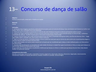 Despert Rh
www.despertrh.com.br
13– Concurso de dança de salão
• Objetivo:
• Verificarcomunicação,cooperação e trabalho em equipe.
• Material:
• música
• Instruções:
• 1 – O instrutor deve imaginar uma forma criativade forma os pares, para um concurso de dança. Caso caia homem com homem ou mulher com
mulher, deixar, pois a atividade ficará mais engraçada.
• 2 – Pedir para que 4 a 6 duplas se posicionem no meio da sala, pois irã dançar enquanto os demais participantes serão os juizes:
• 3 – Explicar que alguns deverão dançar no ritmo certo da música que estiver tocando e outros deverão dançar no rítmo errado, conformea
criatividadede cada par. Escolher os pares para o rímo certo e os pares para o rímo errado.
• 4 – Colocar a fita de música, que a cada momento deverá trocar de rítmo. O facilitadordeve gravar antes, uma fita com diversos rítmo - tnago,
valsa, bailão, bolero, lambada, rock, entre outros, Iniciaro concurso.
• 5 – Após um tempo de dança, o facilitadordesliga a música e pede aos casais para que se retirem da sala e junto com os participantes elegem o
casal que dançou melhor no rítmo e fora do rítmo:
• 6 – Fazer outra rodada, com outros casais, sempre de 4 a 6 pares por vez: escolhendo após a dança, os dois melhores pares, um rítmo certo e
um rítmo errado:
• 7 – Quando todos jás dançaram, os vencedores de cada rodada irão dançar a rodada final, agora invertendo os ritmos, ou seja, quem dançou no
rítmo errado, dançará no rítmo certo e vice-versa:
• Os que estão fora, servirão de juises e escolherão o melhor par que dançou no rítmo e o melhor par que dançou fora do rítmo. Estes devem
receber um prêmio do instrutor.
• Competênciasobservadas:
• Atenção concentrada, Comunicação, criatividade,iniciativa,julgamento, observação, liderança, dinamismo,negociação, relacionamento
interpessoal, trabalho em equipe, persistência, empatia, resistência a pressão, raciocíniológico
 