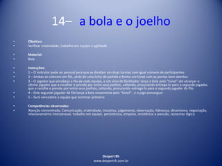 Despert Rh
www.despertrh.com.br
14– a bola e o joelho
• Objetivo:
• Verificar criatividade, trabalho em equipe e agilidade
• Material:
• Bola
• Instruções:
• 1 – O instrutor pede ao pessoal para que se dividam em duas turmas com igual número de participantes:
• 2 – Ambas se colocam em fila, atrás de uma linha de partida e forma um túnel com as pernas bem abertas:
• 3 – O jogador que encabeça a fila de cada equipe, a um sinal do facilitador, lança a bola pelo “túnel” até alcançar o
último jogador que a recolher e prende por entre seus joelhos, saltando, procurando entrega-lo para o segundo jogador,
que a recolhe e prende por entre seus joelhos, saltando, procurando entrega-la para o segundo jogador da fila:
• 4 – Este segundo jogador da fila lança a bola novamente pelo “túnel” , e o jogo prossegue:
• 5 – Será vencedora a equipe que terminar primeiro
• Competências observadas:
• Atenção concentrada, Comunicação, criatividade, iniciativa, julgamento, observação, liderança, dinamismo, negociação,
relacionamento interpessoal, trabalho em equipe, persistência, empatia, resistência a pressão, raciocínio lógico
 